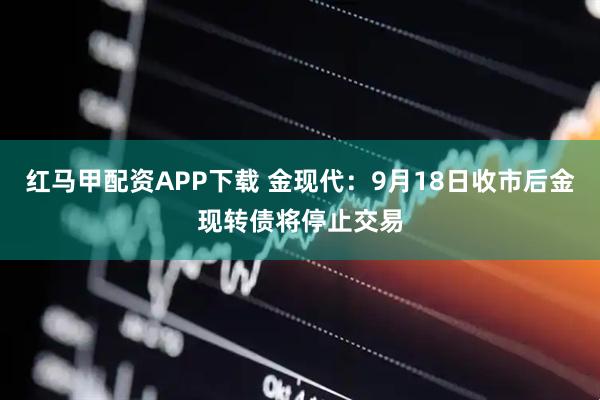 红马甲配资APP下载 金现代：9月18日收市后金现转债将停止交易