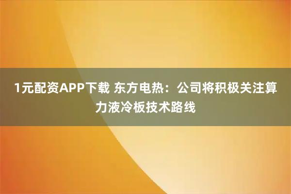 1元配资APP下载 东方电热：公司将积极关注算力液冷板技术路线