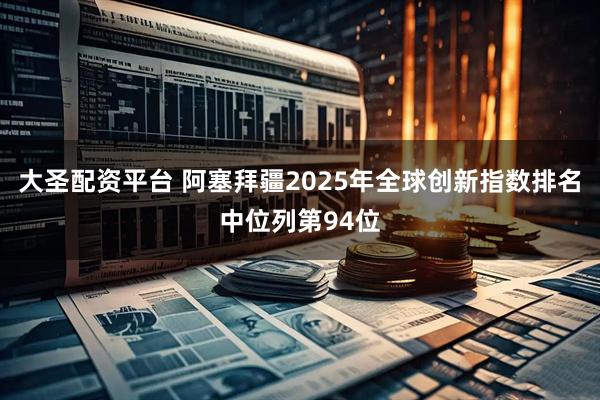 大圣配资平台 阿塞拜疆2025年全球创新指数排名中位列第94位
