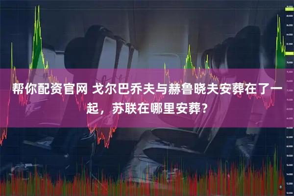 帮你配资官网 戈尔巴乔夫与赫鲁晓夫安葬在了一起，苏联在哪里安葬？