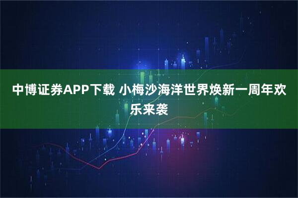 中博证券APP下载 小梅沙海洋世界焕新一周年欢乐来袭