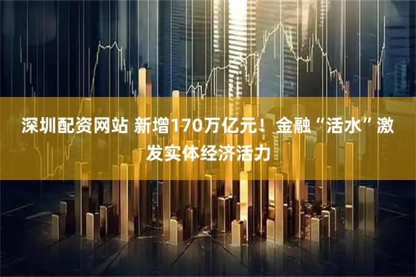 深圳配资网站 新增170万亿元！金融“活水”激发实体经济活力