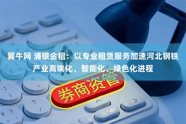 翼牛网 浦银金租：以专业租赁服务加速河北钢铁产业高端化、智能化、绿色化进程