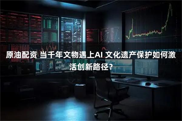 原油配资 当千年文物遇上AI 文化遗产保护如何激活创新路径?