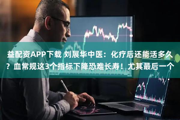 益配资APP下载 刘展华中医:化疗后还能活多久?血常规这3个指标下降恐难长寿!尤其最后一个