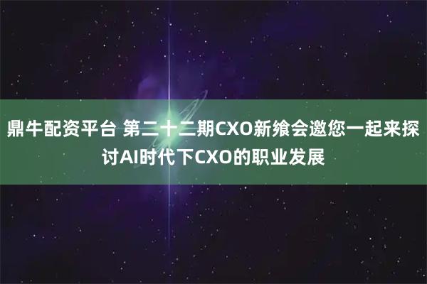 鼎牛配资平台 第二十二期CXO新飨会邀您一起来探讨AI时代下CXO的职业发展