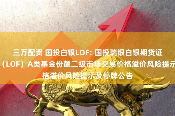 三万配资 国投白银LOF: 国投瑞银白银期货证券投资基金（LOF）A类基金份额二级市场交易价格溢价风险提示及停牌公告