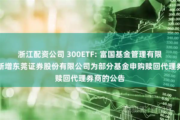 浙江配资公司 300ETF: 富国基金管理有限公司关于新增东莞证券股份有限公司为部分基金申购赎回代理券商的公告