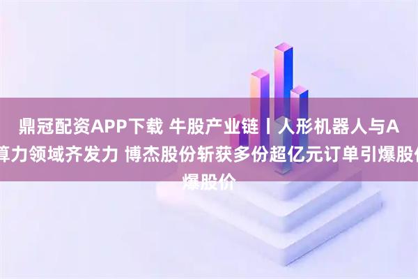 鼎冠配资APP下载 牛股产业链丨人形机器人与AI算力领域齐发力 博杰股份斩获多份超亿元订单引爆股价