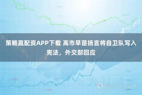 策略赢配资APP下载 高市早苗扬言将自卫队写入宪法，外交部回应