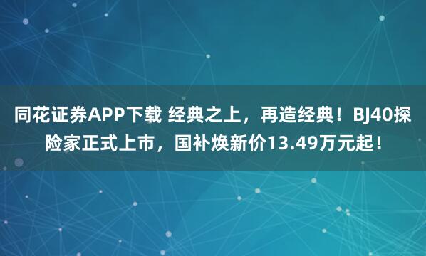 同花证券APP下载 经典之上，再造经典！BJ40探险家正式上市，国补焕新价13.49万元起！