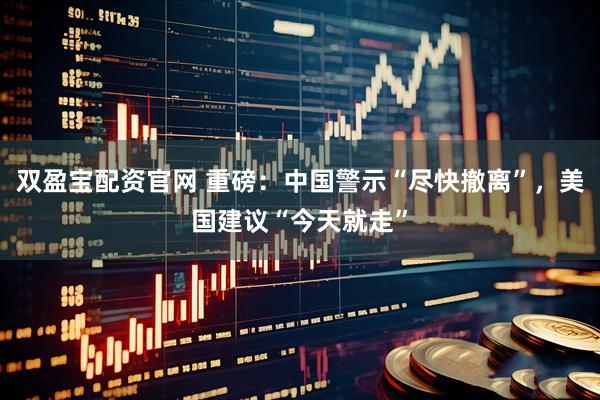 双盈宝配资官网 重磅：中国警示“尽快撤离”，美国建议“今天就走”