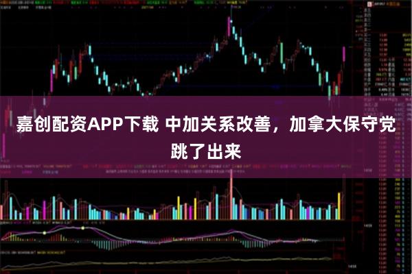 嘉创配资APP下载 中加关系改善，加拿大保守党跳了出来