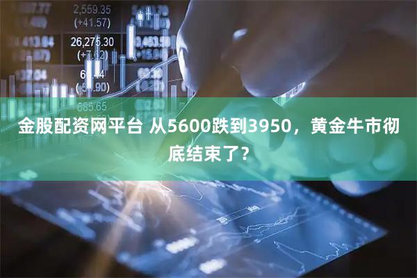 金股配资网平台 从5600跌到3950，黄金牛市彻底结束了？