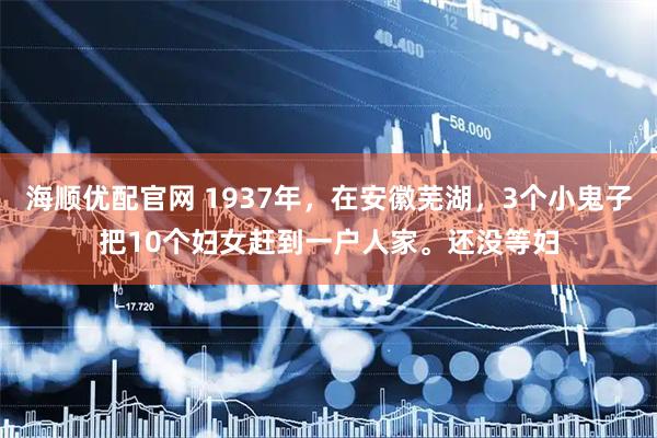 海顺优配官网 1937年,在安徽芜湖,3个小鬼子把10个妇女赶到一户人家。还没等妇
